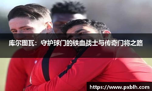 库尔图瓦：守护球门的铁血战士与传奇门将之路